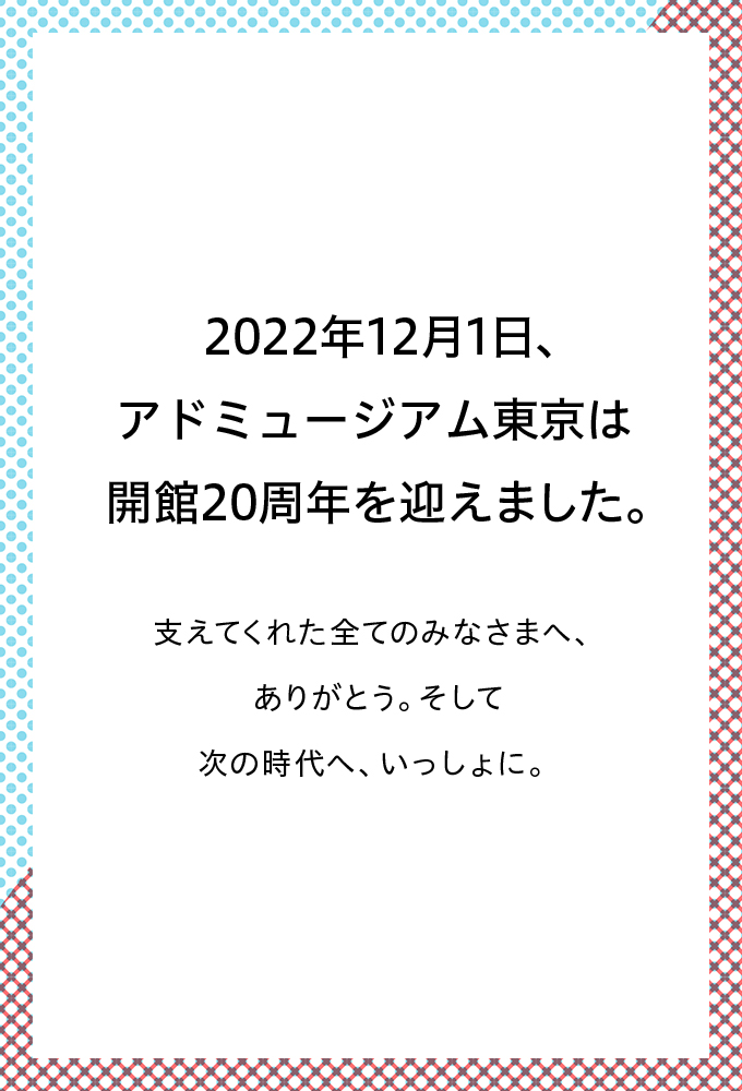 2022年12月1日、アドミュージアム東京は 開館20周年を迎えました。支えてくれた全てのみなさまへ、ありがとう。 そして次の時代へ、いっしょに。